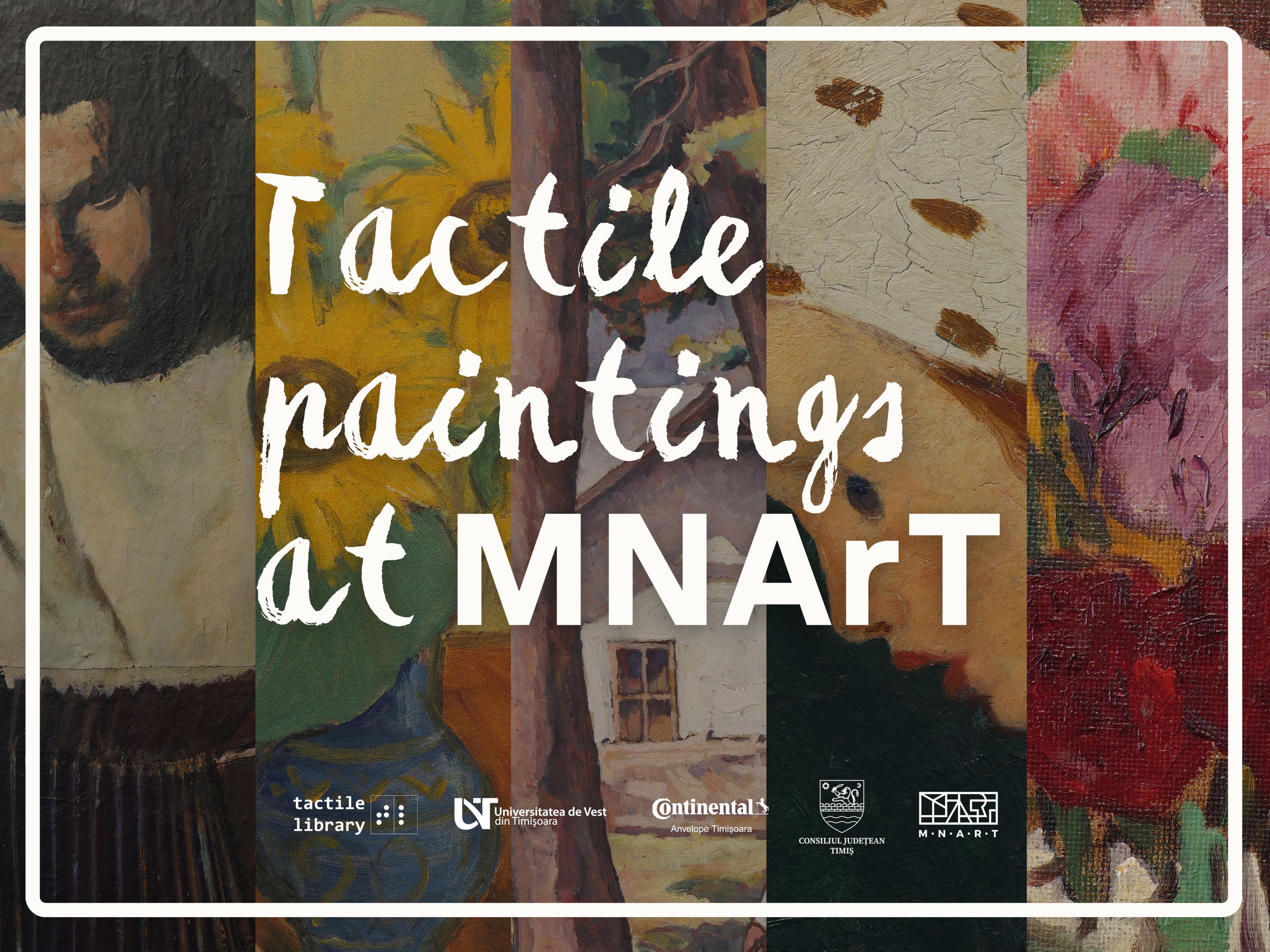 The image is a poster composed of several fragments of colorful paintings, placed side by side vertically, forming a diverse and vivid background. Each strip presents a part of a different painting: on the left is a section with a man painted in dark colors, a fragment of the work “The Accordionist” by Corneliu Baba; next is an area with a blue ceramic vase, with a traditional pattern, and a sunflower, a fragment of the work “The Sunflower” by Theodor Pallady; then appears a scene with tree trunks and a house in the background, a fragment of the work “Landscape with figure” by Camil Ressu; next is the face of a child with a light-colored bonnet, a fragment of the work “Child's head” by Nicolae Tonitza; and on the right is a section with carnations in shades of pink and red, a fragment of the work “Flowers” by Ștefan Luchian. Above this composition, large, white, pictorial letters are placed in the center, which say: “Tactile Paintings at MNArT”. At the bottom, several logos of institutions and projects appear: Tactile Library, West University of Timișoara, Continental, Timiș County Council and the National Museum of Art Timișoara (MNArT). The entire image is framed by a thin white frame, with rounded corners, which gives it an elegant poster look.